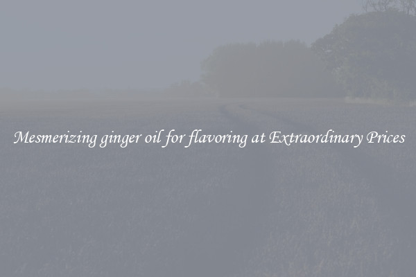 Mesmerizing ginger oil for flavoring at Extraordinary Prices
