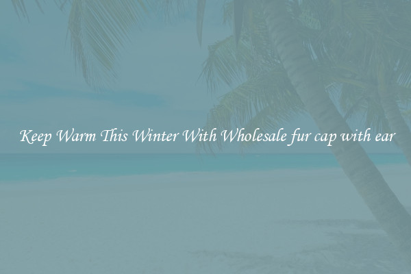 Keep Warm This Winter With Wholesale fur cap with ear