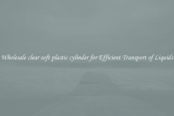 Wholesale clear soft plastic cylinder for Efficient Transport of Liquids