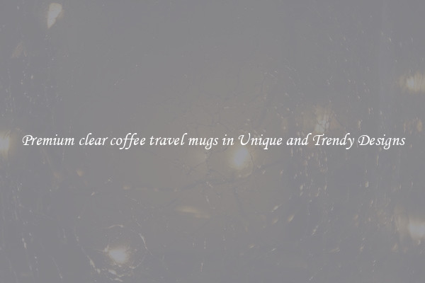Premium clear coffee travel mugs in Unique and Trendy Designs