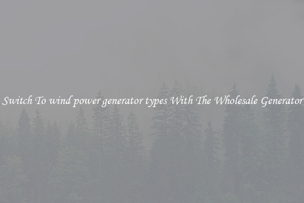 Switch To wind power generator types With The Wholesale Generator