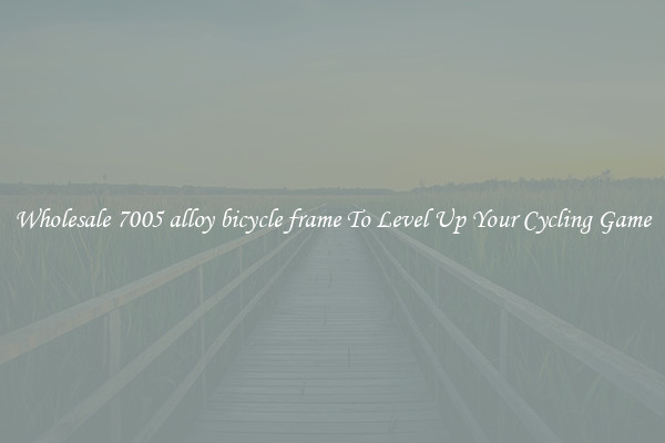 Wholesale 7005 alloy bicycle frame To Level Up Your Cycling Game